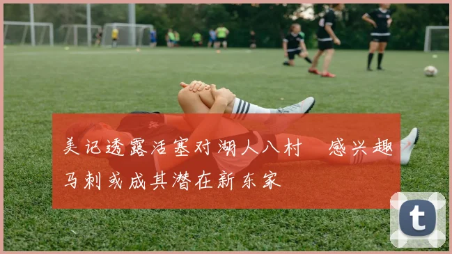 美记透露活塞对湖人八村塁感兴趣马刺或成其潜在新东家