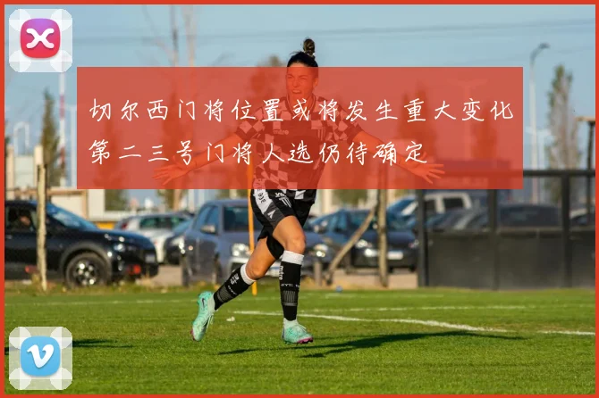 切尔西门将位置或将发生重大变化第二三号门将人选仍待确定