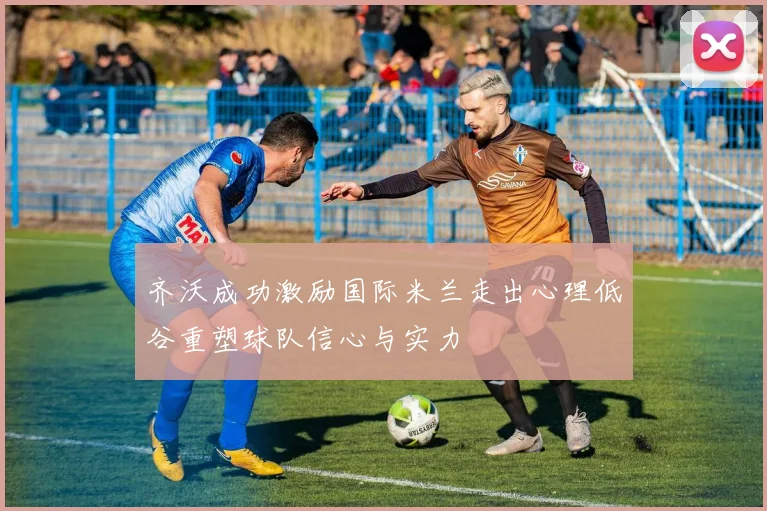 齐沃成功激励国际米兰走出心理低谷重塑球队信心与实力