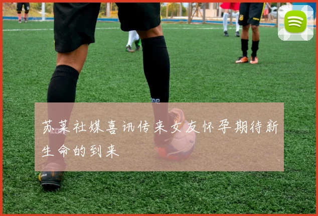 苏莱社媒喜讯传来女友怀孕期待新生命的到来