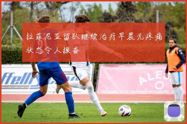拉菲尼亚留队继续治疗早晨无疼痛状态令人振奋