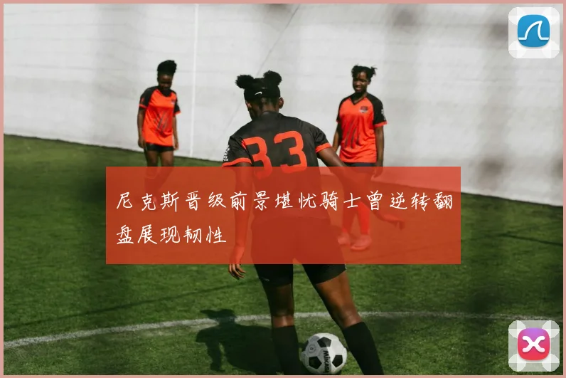 尼克斯晋级前景堪忧骑士曾逆转翻盘展现韧性