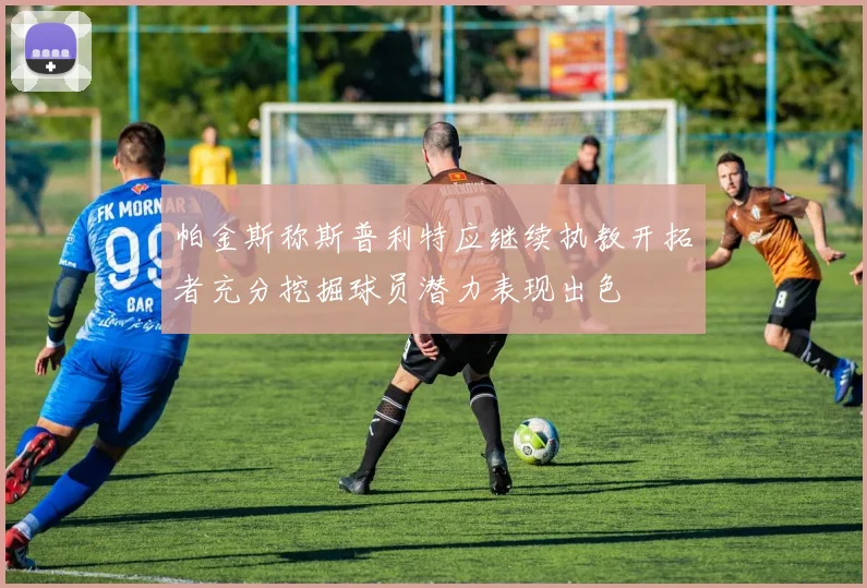 帕金斯称斯普利特应继续执教开拓者充分挖掘球员潜力表现出色