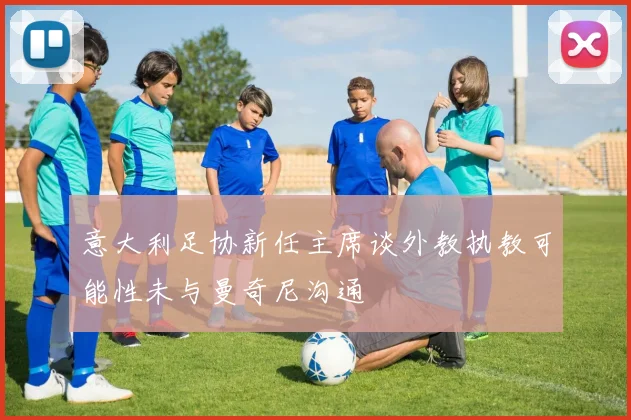 意大利足协新任主席谈外教执教可能性未与曼奇尼沟通