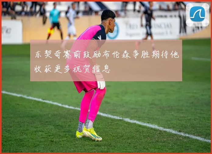 东契奇赛前鼓励布伦森争胜期待他收获更多祝贺信息