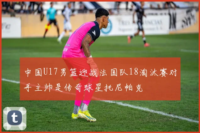 中国U17男篮迎战法国队18淘汰赛对手主帅是传奇球星托尼帕克