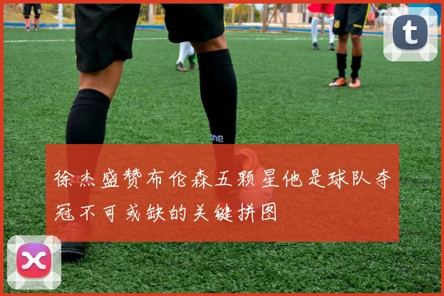 徐杰盛赞布伦森五颗星他是球队夺冠不可或缺的关键拼图