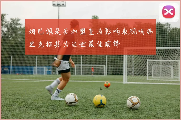 姆巴佩是否加盟皇马影响表现吗弗里克称其为当世最佳前锋