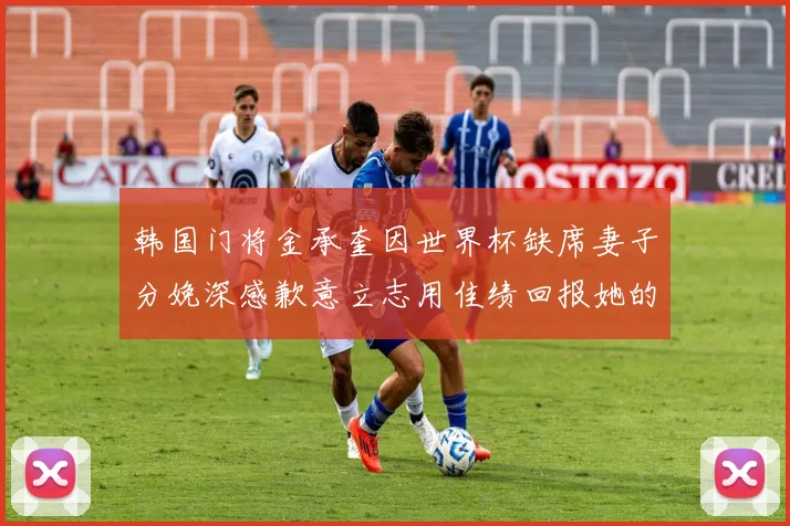 韩国门将金承奎因世界杯缺席妻子分娩深感歉意立志用佳绩回报她的支持