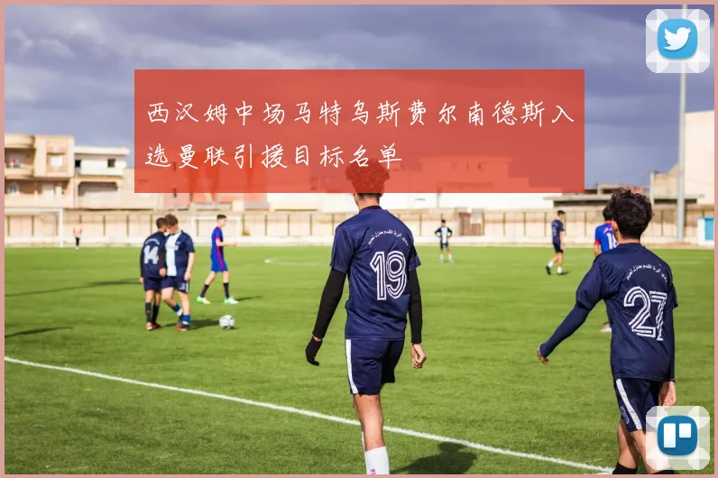 西汉姆中场马特乌斯费尔南德斯入选曼联引援目标名单