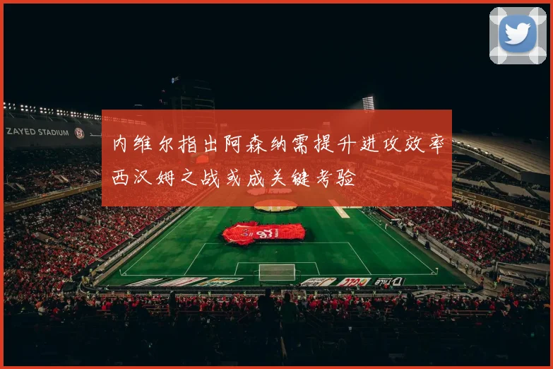 内维尔指出阿森纳需提升进攻效率西汉姆之战或成关键考验