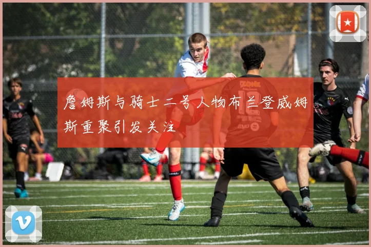 詹姆斯与骑士二号人物布兰登威姆斯重聚引发关注