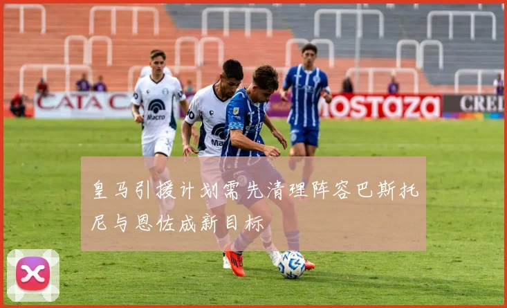 皇马引援计划需先清理阵容巴斯托尼与恩佐成新目标