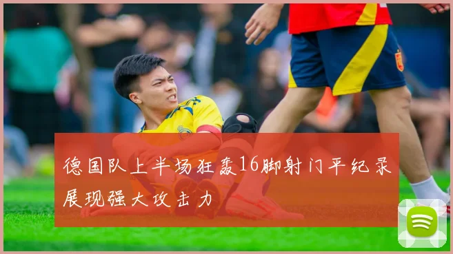 德国队上半场狂轰16脚射门平纪录展现强大攻击力