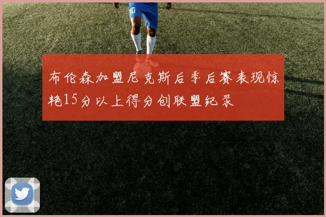 布伦森加盟尼克斯后季后赛表现惊艳15分以上得分创联盟纪录