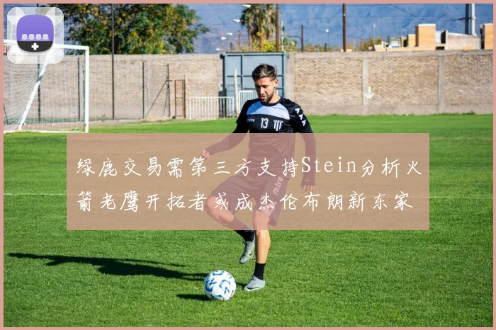 绿鹿交易需第三方支持Stein分析火箭老鹰开拓者或成杰伦布朗新东家